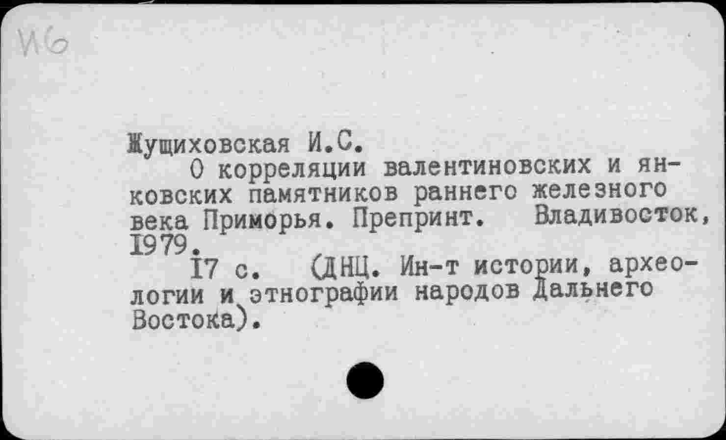 ﻿Жущиховская И.С.
О корреляции валентиновских и Янковских памятников раннего железного века Приморья. Препринт. Владивосток, 19 79.
17 с. (ДНЦ. Ин-т истории, археологии и этнографии народов Дальнего Востока).